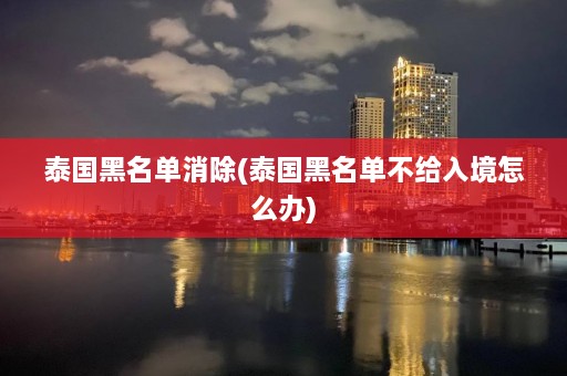 泰国黑名单消除(泰国黑名单不给入境怎么办)