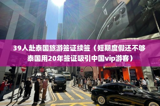 39人赴泰国旅游签证续签（短期度假还不够 泰国用20年签证吸引中国vip游客）