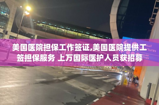 美国医院担保工作签证,美国医院提供工签担保服务 上万国际医护人员获招募