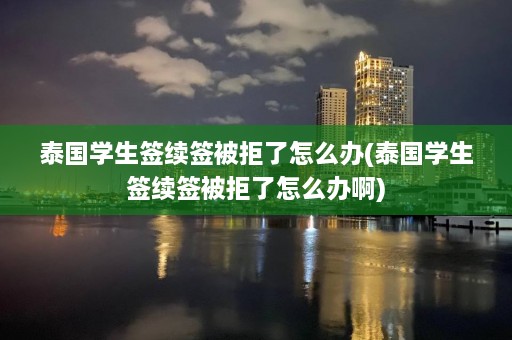 泰国学生签续签被拒了怎么办(泰国学生签续签被拒了怎么办啊)