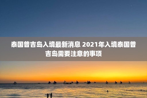 泰国普吉岛入境最新消息 2021年入境泰国普吉岛需要注意的事项