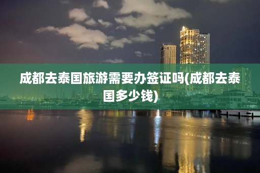 成都去泰国旅游需要办签证吗(成都去泰国多少钱)