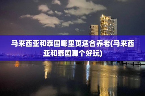 马来西亚和泰国哪里更适合养老(马来西亚和泰国哪个好玩)