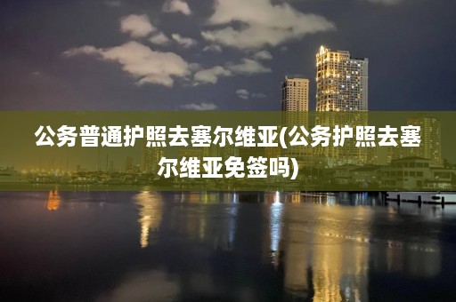 公务普通护照去塞尔维亚(公务护照去塞尔维亚免签吗)