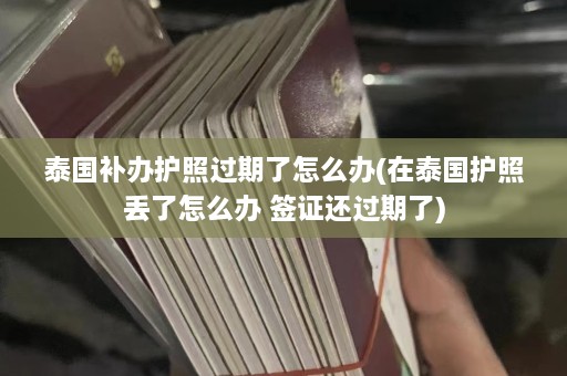 泰国补办护照过期了怎么办(在泰国护照丢了怎么办 签证还过期了)