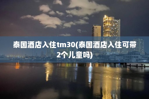 泰国酒店入住tm30(泰国酒店入住可带2个儿童吗)