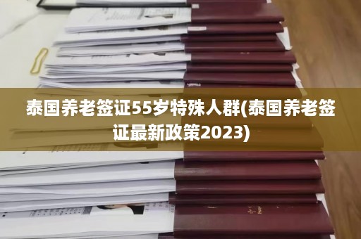 泰国养老签证55岁特殊人群(泰国养老签证最新政策2023)