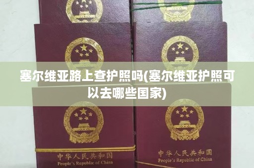 塞尔维亚路上查护照吗(塞尔维亚护照可以去哪些国家)