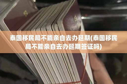 泰国移民局不能亲自去办延期(泰国移民局不能亲自去办延期签证吗)