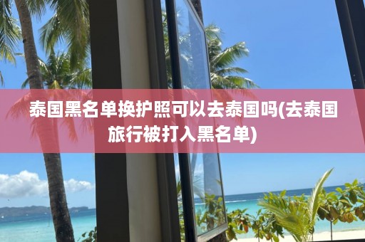 泰国黑名单换护照可以去泰国吗(去泰国旅行被打入黑名单)  第1张