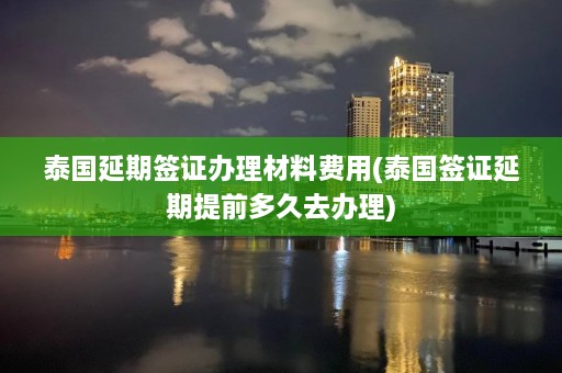 泰国延期签证办理材料费用(泰国签证延期提前多久去办理)