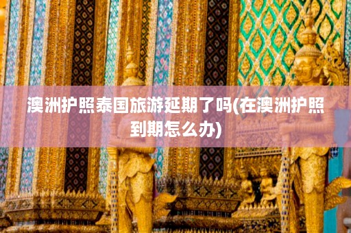 澳洲护照泰国旅游延期了吗(在澳洲护照到期怎么办)