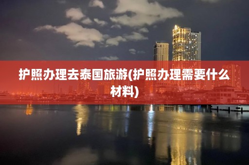 护照办理去泰国旅游(护照办理需要什么材料)