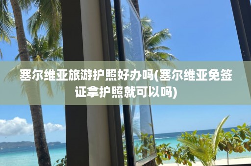 塞尔维亚旅游护照好办吗(塞尔维亚免签证拿护照就可以吗)  第1张