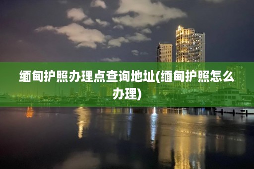 缅甸护照办理点查询地址(缅甸护照怎么办理)