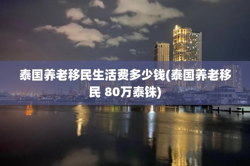 泰国养老移民生活费多少钱(泰国养老移民 80万泰铢)