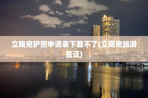 立陶宛护照申请表下载不了(立陶宛旅游签证)