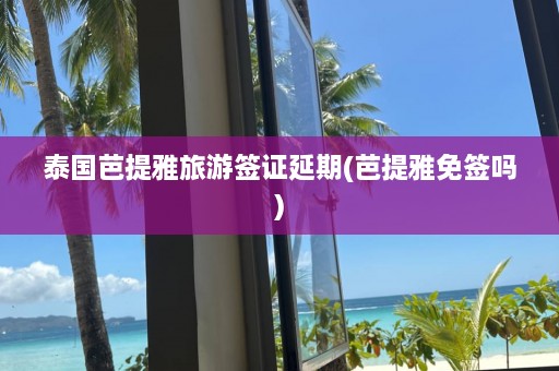 泰国芭提雅旅游签证延期(芭提雅免签吗)