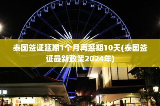 泰国签证延期1个月再延期10天(泰国签证最新政策2024年)