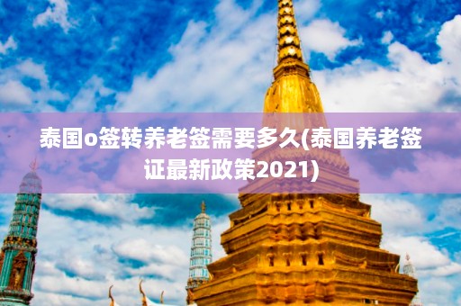 泰国o签转养老签需要多久(泰国养老签证最新政策2021)