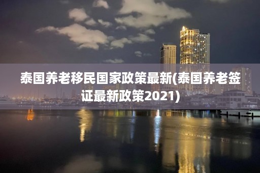 泰国养老移民国家政策最新(泰国养老签证最新政策2021)