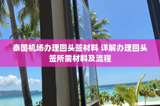 泰国机场办理回头签材料 详解办理回头签所需材料及流程