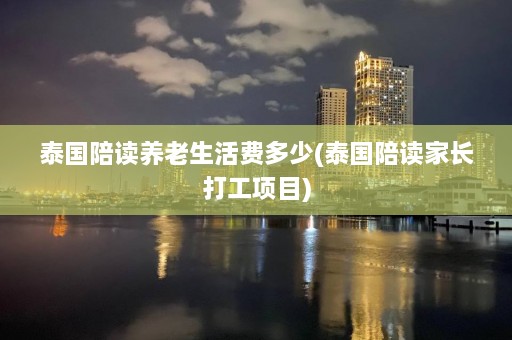 泰国陪读养老生活费多少(泰国陪读家长打工项目)