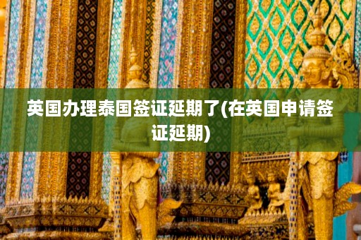 英国办理泰国签证延期了(在英国申请签证延期)