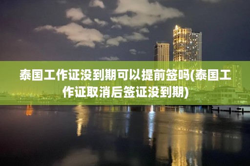 泰国工作证没到期可以提前签吗(泰国工作证取消后签证没到期)  第1张