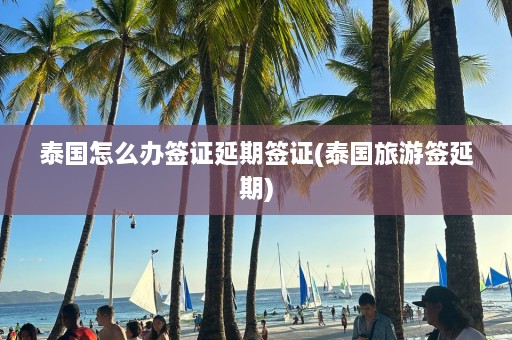 泰国怎么办签证延期签证(泰国旅游签延期)