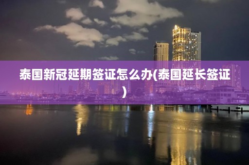 泰国新冠延期签证怎么办(泰国延长签证)