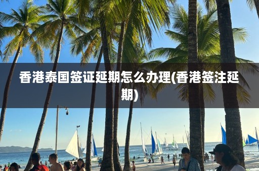 香港泰国签证延期怎么办理(香港签注延期)