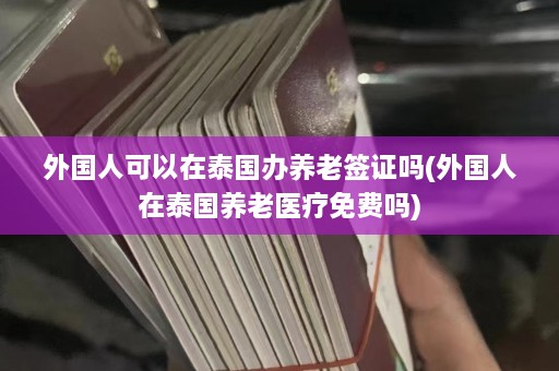 外国人可以在泰国办养老签证吗(外国人在泰国养老医疗免费吗)