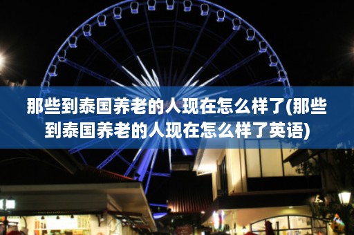 那些到泰国养老的人现在怎么样了(那些到泰国养老的人现在怎么样了英语)