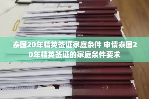 泰国20年精英签证家庭条件 申请泰国20年精英签证的家庭条件要求