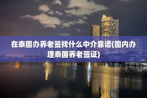 在泰国办养老签找什么中介靠谱(国内办理泰国养老签证)