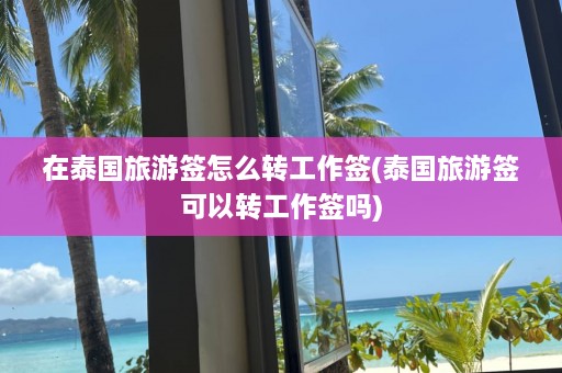 在泰国旅游签怎么转工作签(泰国旅游签可以转工作签吗)