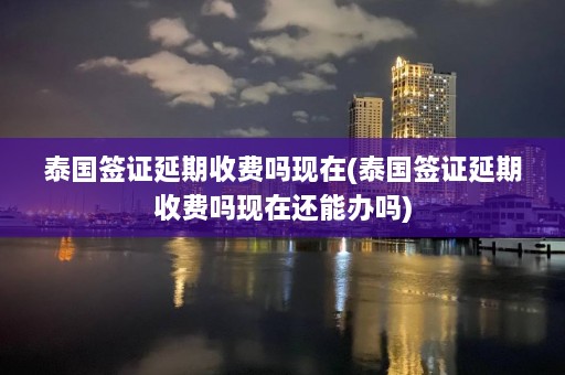 泰国签证延期收费吗现在(泰国签证延期收费吗现在还能办吗)  第1张