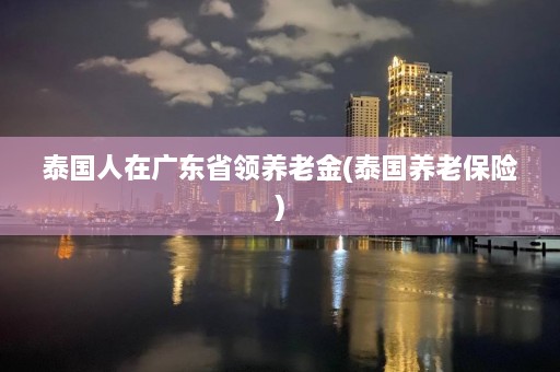 泰国人在广东省领养老金(泰国养老保险)