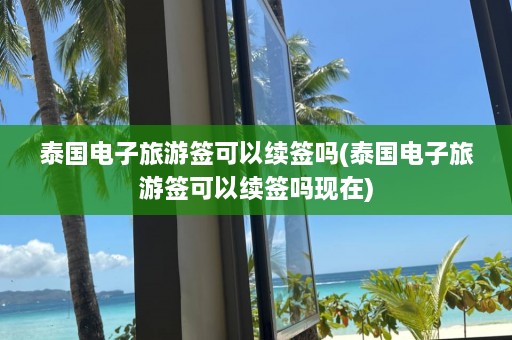 泰国电子旅游签可以续签吗(泰国电子旅游签可以续签吗现在)