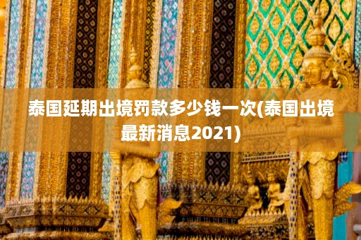 泰国延期出境罚款多少钱一次(泰国出境最新消息2021)