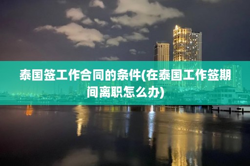 泰国签工作合同的条件(在泰国工作签期间离职怎么办)