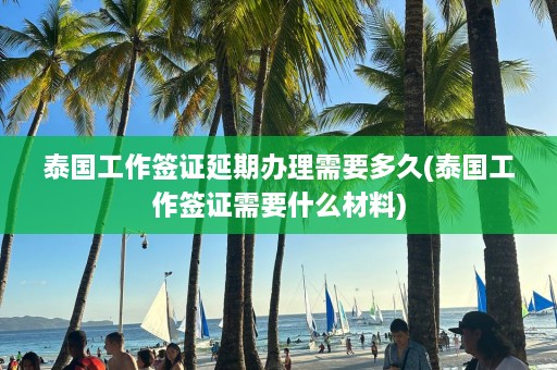 泰国工作签证延期办理需要多久(泰国工作签证需要什么材料)