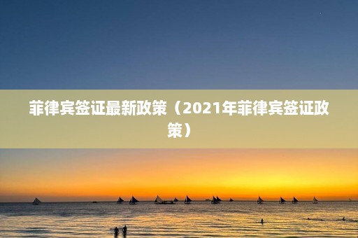 菲律宾签证最新政策（2021年菲律宾签证政策）