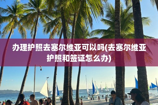 办理护照去塞尔维亚可以吗(去塞尔维亚护照和签证怎么办)