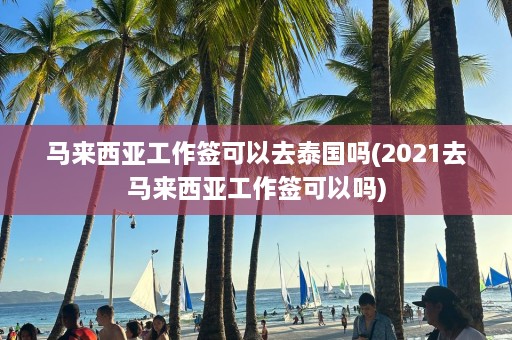 马来西亚工作签可以去泰国吗(2021去马来西亚工作签可以吗)  第1张