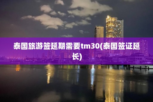 泰国旅游签延期需要tm30(泰国签证延长)