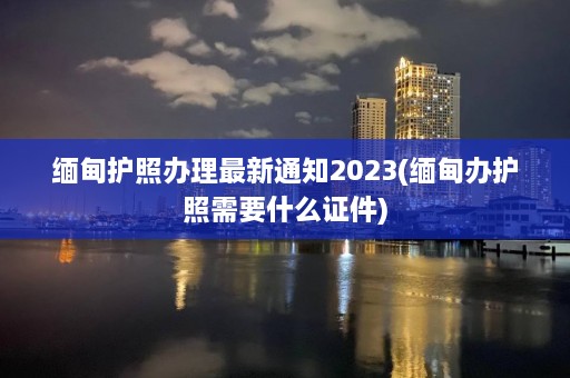 缅甸护照办理最新通知2023(缅甸办护照需要什么证件)  第1张