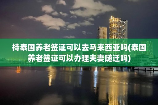 持泰国养老签证可以去马来西亚吗(泰国养老签证可以办理夫妻随迁吗)