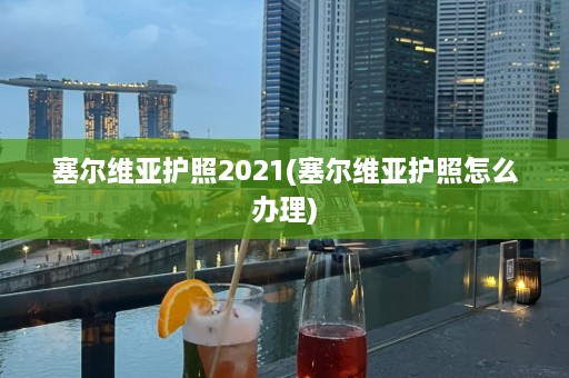 塞尔维亚护照2021(塞尔维亚护照怎么办理)  第1张